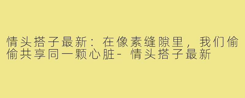 情头搭子最新:在像素缝隙里,我们偷偷共享同一颗心脏-情头搭子最新