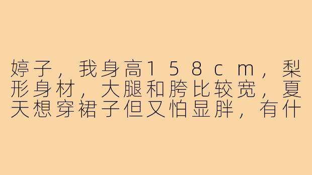 婷子，我身高158cm，梨形身材，大腿和胯比较宽，夏天想穿裙子但又怕显胖，有什么适合的穿搭推荐吗？