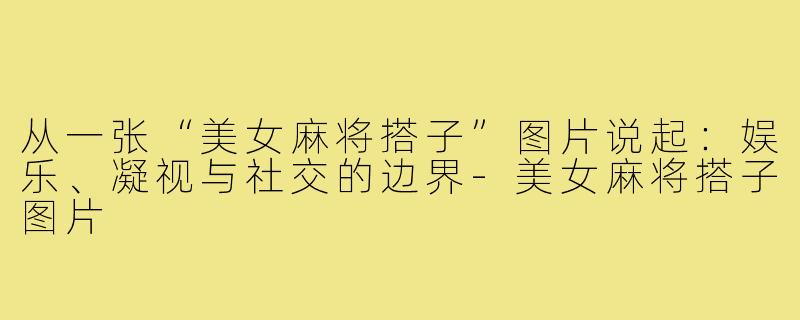 从一张“美女麻将搭子”图片说起:娱乐、凝视与社交的边界-美女麻将搭子图片