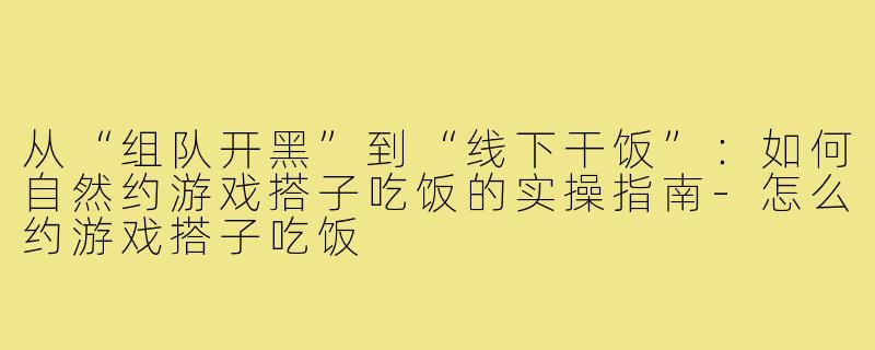 从“组队开黑”到“线下干饭”:如何自然约游戏搭子吃饭的实操指南-怎么约游戏搭子吃饭