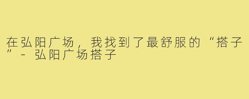 在弘阳广场,我找到了最舒服的“搭子”-弘阳广场搭子