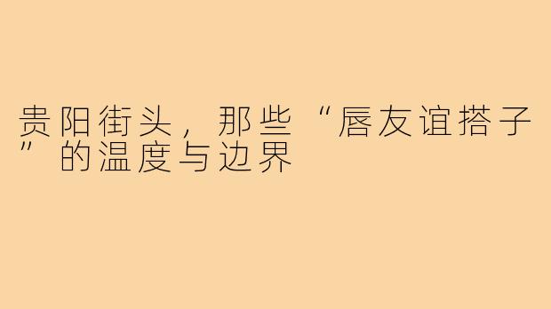 贵阳街头,那些“唇友谊搭子”的温度与边界
