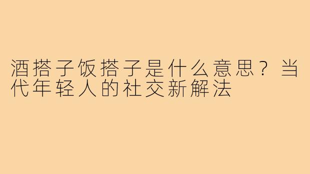 酒搭子饭搭子是什么意思?当代年轻人的社交新解法