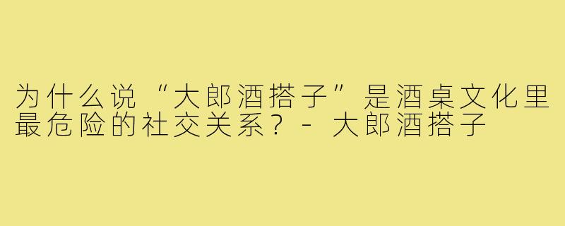为什么说“大郎酒搭子”是酒桌文化里最危险的社交关系?-大郎酒搭子