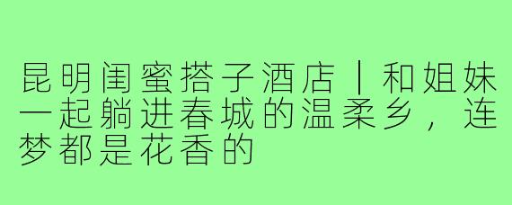 昆明闺蜜搭子酒店|和姐妹一起躺进春城的温柔乡,连梦都是花香的