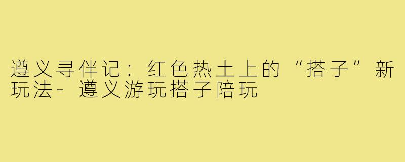 遵义寻伴记:红色热土上的“搭子”新玩法-遵义游玩搭子陪玩