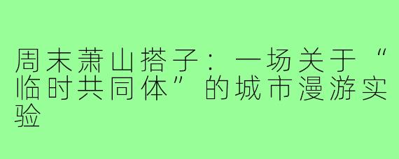 周末萧山搭子:一场关于“临时共同体”的城市漫游实验