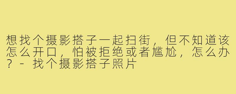 想找个摄影搭子一起扫街,但不知道该怎么开口,怕被拒绝或者尴尬,怎么办?-找个摄影搭子照片