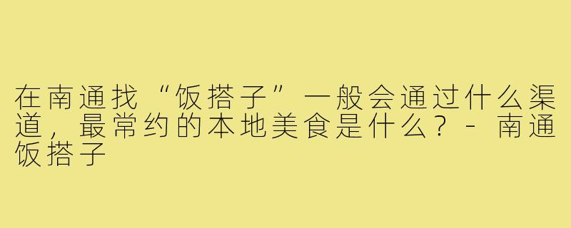 在南通找“饭搭子”一般会通过什么渠道,最常约的本地美食是什么?-南通饭搭子