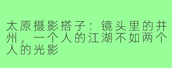 太原摄影搭子:镜头里的并州,一个人的江湖不如两个人的光影