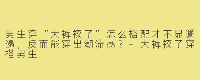 男生穿“大裤衩子”怎么搭配才不显邋遢,反而能穿出潮流感?-大裤衩子穿搭男生