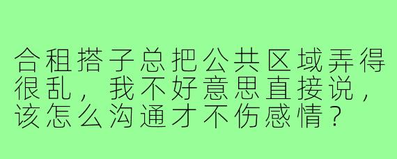 合租搭子总把公共区域弄得很乱，我不好意思直接说，该怎么沟通才不伤感情？