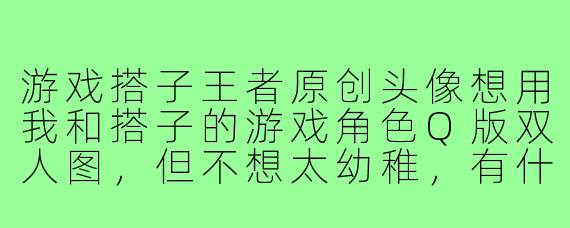 游戏搭子王者原创头像想用我和搭子的游戏角色Q版双人图,但不想太幼稚,有什么风格推荐?