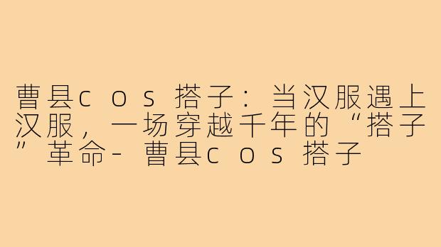 曹县cos搭子:当汉服遇上汉服,一场穿越千年的“搭子”革命-曹县cos搭子
