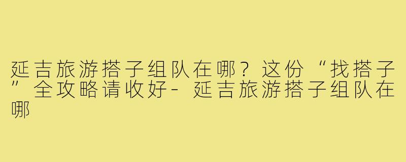 延吉旅游搭子组队在哪?这份“找搭子”全攻略请收好-延吉旅游搭子组队在哪