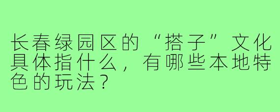长春绿园区的“搭子”文化具体指什么,有哪些本地特色的玩法?