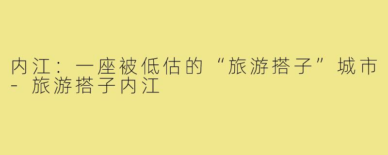 内江：一座被低估的“旅游搭子”城市-旅游搭子内江