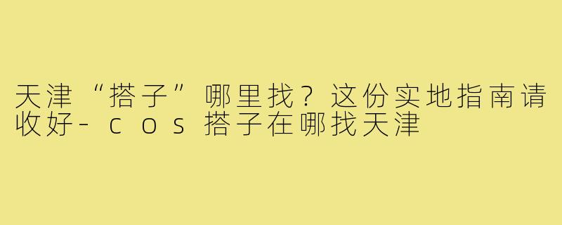天津“搭子”哪里找?这份实地指南请收好-cos搭子在哪找天津