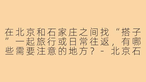 在北京和石家庄之间找“搭子”一起旅行或日常往返,有哪些需要注意的地方?-北京石家庄搭子