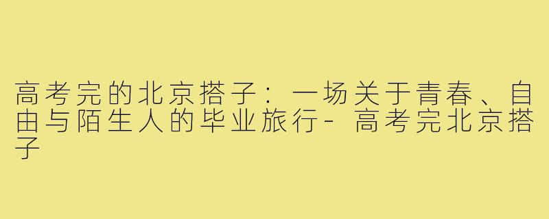 高考完的北京搭子：一场关于青春、自由与陌生人的毕业旅行-高考完北京搭子
