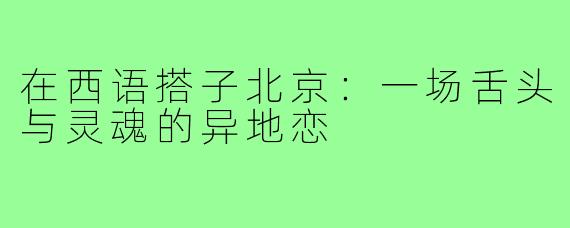 在西语搭子北京:一场舌头与灵魂的异地恋