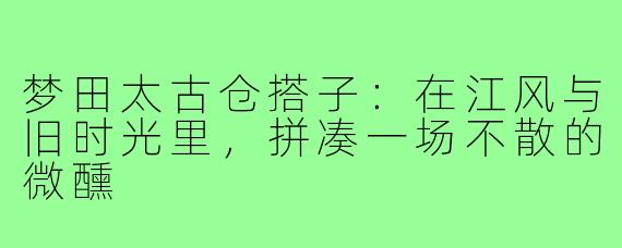 梦田太古仓搭子:在江风与旧时光里,拼凑一场不散的微醺
