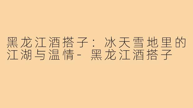 黑龙江酒搭子:冰天雪地里的江湖与温情-黑龙江酒搭子