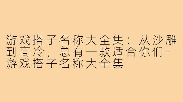 游戏搭子名称大全集:从沙雕到高冷,总有一款适合你们-游戏搭子名称大全集