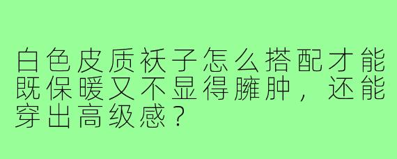 白色皮质袄子怎么搭配才能既保暖又不显得臃肿,还能穿出高级感?