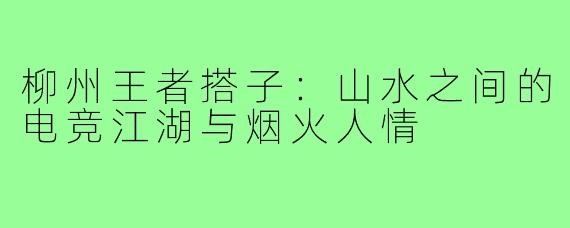 柳州王者搭子:山水之间的电竞江湖与烟火人情