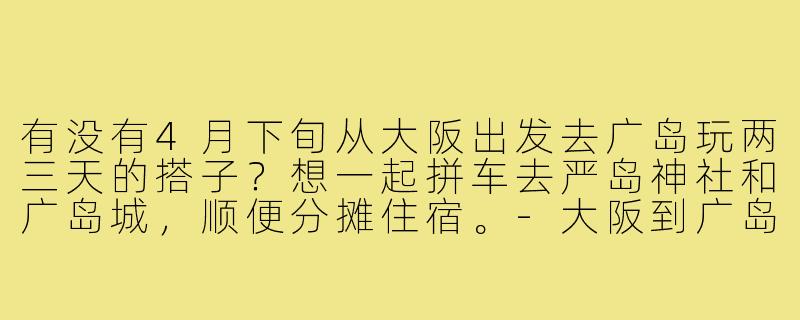 有没有4月下旬从大阪出发去广岛玩两三天的搭子?想一起拼车去严岛神社和广岛城,顺便分摊住宿。-大阪到广岛搭子
