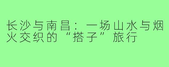 长沙与南昌:一场山水与烟火交织的“搭子”旅行