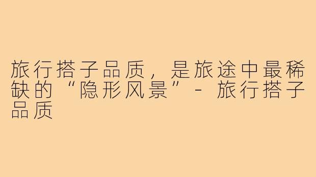 旅行搭子品质,是旅途中最稀缺的“隐形风景”-旅行搭子品质