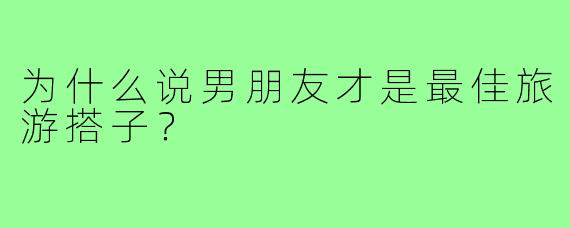 为什么说男朋友才是最佳旅游搭子?