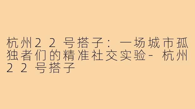 杭州22号搭子：一场城市孤独者们的精准社交实验-杭州22号搭子