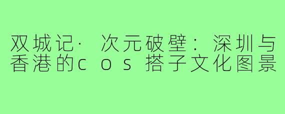 双城记·次元破壁:深圳与香港的cos搭子文化图景