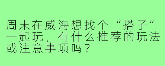 周末在威海想找个“搭子”一起玩,有什么推荐的玩法或注意事项吗?