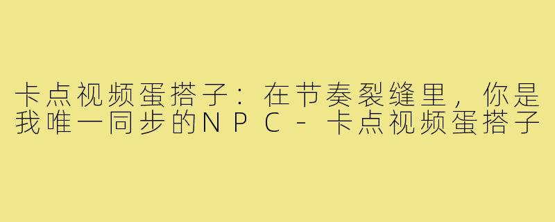 卡点视频蛋搭子:在节奏裂缝里,你是我唯一同步的NPC-卡点视频蛋搭子