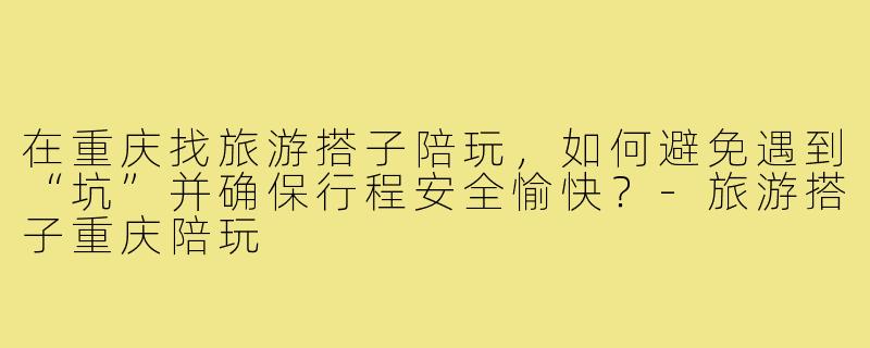 在重庆找旅游搭子陪玩,如何避免遇到“坑”并确保行程安全愉快?-旅游搭子重庆陪玩