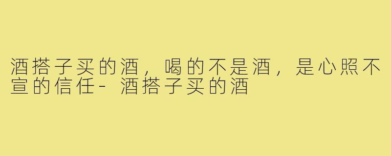 酒搭子买的酒,喝的不是酒,是心照不宣的信任-酒搭子买的酒