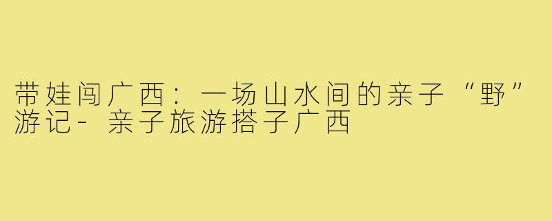 带娃闯广西:一场山水间的亲子“野”游记-亲子旅游搭子广西