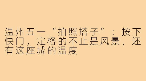温州五一“拍照搭子”:按下快门,定格的不止是风景,还有这座城的温度