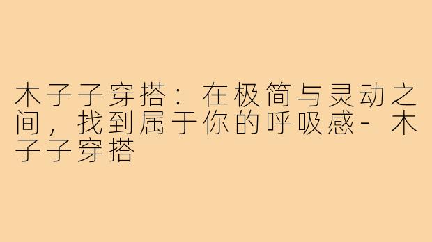 木子子穿搭:在极简与灵动之间,找到属于你的呼吸感-木子子穿搭