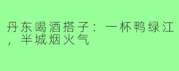 丹东喝酒搭子:一杯鸭绿江,半城烟火气