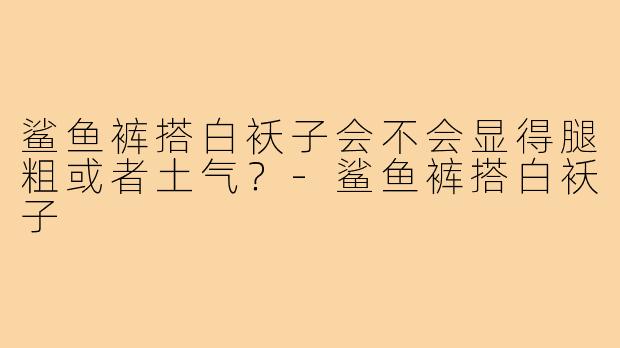 鲨鱼裤搭白袄子会不会显得腿粗或者土气?-鲨鱼裤搭白袄子