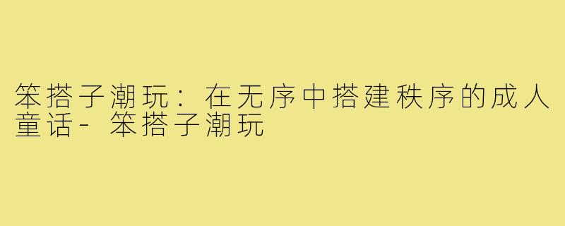 笨搭子潮玩:在无序中搭建秩序的成人童话-笨搭子潮玩