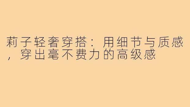 莉子轻奢穿搭:用细节与质感,穿出毫不费力的高级感