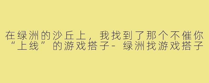 在绿洲的沙丘上,我找到了那个不催你“上线”的游戏搭子-绿洲找游戏搭子
