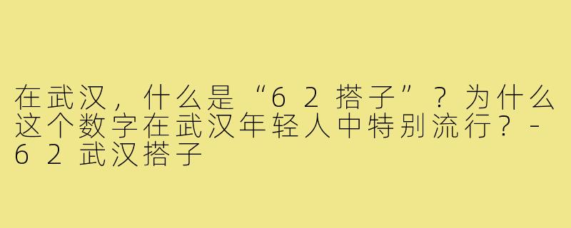 在武汉,什么是“62搭子”?为什么这个数字在武汉年轻人中特别流行?-62武汉搭子