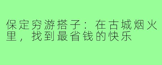 保定穷游搭子:在古城烟火里,找到最省钱的快乐